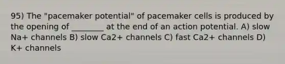 95) The "pacemaker potential" of pacemaker cells is produced by the opening of ________ at the end of an action potential. A) slow Na+ channels B) slow Ca2+ channels C) fast Ca2+ channels D) K+ channels