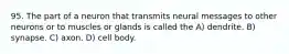 95. The part of a neuron that transmits neural messages to other neurons or to muscles or glands is called the A) dendrite. B) synapse. C) axon. D) cell body.