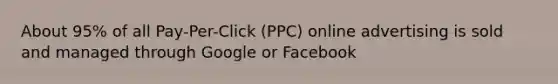 About 95% of all Pay-Per-Click (PPC) online advertising is sold and managed through Google or Facebook