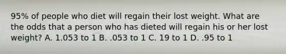 95% of people who diet will regain their lost weight. What are the odds that a person who has dieted will regain his or her lost weight? A. 1.053 to 1 B. .053 to 1 C. 19 to 1 D. .95 to 1