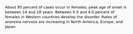 About 95 percent of cases occur in females; peak age of onset is between 14 and 18 years. Between 0.5 and 4.0 percent of females in Western countries develop the disorder. Rates of <a href='https://www.questionai.com/knowledge/kVNGtFlMIY-anorexia-nervosa' class='anchor-knowledge'>anorexia nervosa</a> are increasing in North America, Europe, and Japan.