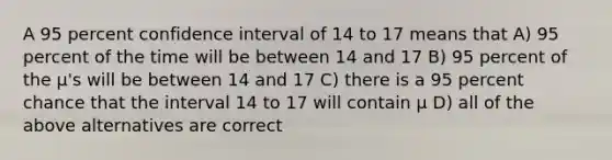 A 95 percent confidence interval of 14 to 17 means that A) 95 percent of the time will be between 14 and 17 B) 95 percent of the µ's will be between 14 and 17 C) there is a 95 percent chance that the interval 14 to 17 will contain µ D) all of the above alternatives are correct