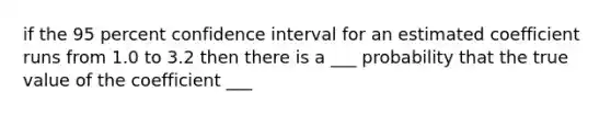 if the 95 percent confidence interval for an estimated coefficient runs from 1.0 to 3.2 then there is a ___ probability that the true value of the coefficient ___