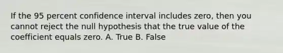 If the 95 percent confidence interval includes​ zero, then you cannot reject the null hypothesis that the true value of the coefficient equals zero. A. True B. False