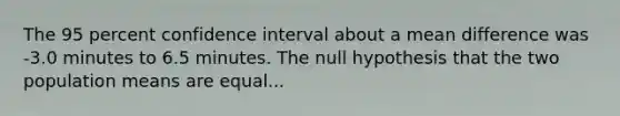 The 95 percent confidence interval about a mean difference was -3.0 minutes to 6.5 minutes. The null hypothesis that the two population means are equal...