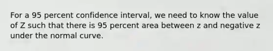 For a 95 percent confidence interval, we need to know the value of Z such that there is 95 percent area between z and negative z under the normal curve.