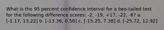 What is the 95 percent confidence interval for a two-tailed test for the following difference scores: -2, -19, +17, -22, -6? a. [-1.17, 13.22] b. [-13.36, 0.56] c. [-15.25, 7.38] d. [-25.72, 12.92]