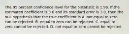 The 95 percent confidence level for the​ t-statistic is 1.96. If the estimated coefficient is 3.0 and its standard error is​ 1.0, then the null hypothesis that the true coefficient is A. not equal to zero can be rejected. B. equal to zero can be rejected. C. equal to zero cannot be rejected. D. not equal to zero cannot be rejected.