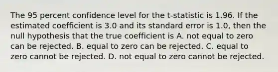 The 95 percent confidence level for the​ t-statistic is 1.96. If the estimated coefficient is 3.0 and its standard error is​ 1.0, then the null hypothesis that the true coefficient is A. not equal to zero can be rejected. B. equal to zero can be rejected. C. equal to zero cannot be rejected. D. not equal to zero cannot be rejected.