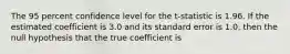 The 95 percent confidence level for the​ t-statistic is 1.96. If the estimated coefficient is 3.0 and its standard error is​ 1.0, then the null hypothesis that the true coefficient is