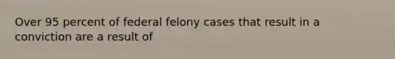 Over 95 percent of federal felony cases that result in a conviction are a result of