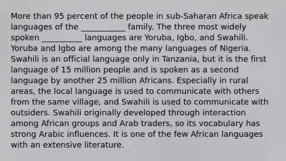 More than 95 percent of the people in sub-Saharan Africa speak languages of the ___________ family. The three most widely spoken __________ languages are Yoruba, Igbo, and Swahili. Yoruba and Igbo are among the many languages of Nigeria. Swahili is an official language only in Tanzania, but it is the first language of 15 million people and is spoken as a second language by another 25 million Africans. Especially in rural areas, the local language is used to communicate with others from the same village, and Swahili is used to communicate with outsiders. Swahili originally developed through interaction among African groups and Arab traders, so its vocabulary has strong Arabic influences. It is one of the few African languages with an extensive literature.