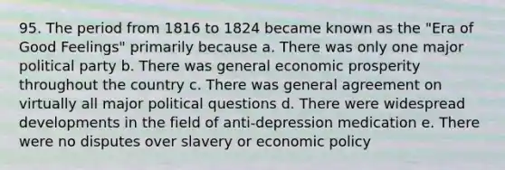 95. The period from 1816 to 1824 became known as the "Era of Good Feelings" primarily because a. There was only one major political party b. There was general economic prosperity throughout the country c. There was general agreement on virtually all major political questions d. There were widespread developments in the field of anti-depression medication e. There were no disputes over slavery or economic policy