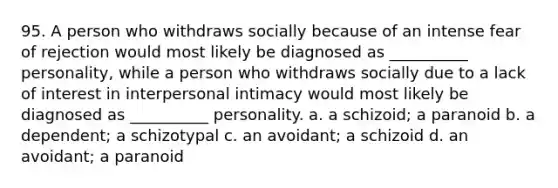 95. A person who withdraws socially because of an intense fear of rejection would most likely be diagnosed as __________ personality, while a person who withdraws socially due to a lack of interest in interpersonal intimacy would most likely be diagnosed as __________ personality. a. a schizoid; a paranoid b. a dependent; a schizotypal c. an avoidant; a schizoid d. an avoidant; a paranoid