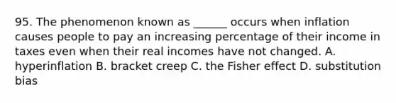 95. The phenomenon known as ______ occurs when inflation causes people to pay an increasing percentage of their income in taxes even when their real incomes have not changed. A. hyperinflation B. bracket creep C. the Fisher effect D. substitution bias