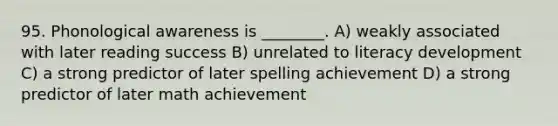 95. Phonological awareness is ________. A) weakly associated with later reading success B) unrelated to literacy development C) a strong predictor of later spelling achievement D) a strong predictor of later math achievement