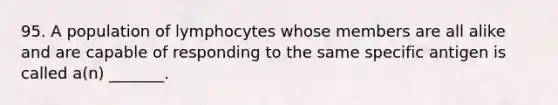 95. A population of lymphocytes whose members are all alike and are capable of responding to the same specific antigen is called a(n) _______.