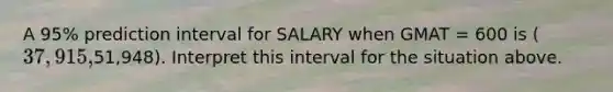 A 95% prediction interval for SALARY when GMAT = 600 is (37,915,51,948). Interpret this interval for the situation above.