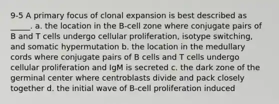 9-5 A primary focus of clonal expansion is best described as _____. a. the location in the B-cell zone where conjugate pairs of B and T cells undergo cellular proliferation, isotype switching, and somatic hypermutation b. the location in the medullary cords where conjugate pairs of B cells and T cells undergo cellular proliferation and IgM is secreted c. the dark zone of the germinal center where centroblasts divide and pack closely together d. the initial wave of B-cell proliferation induced