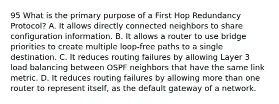 95 What is the primary purpose of a First Hop Redundancy Protocol? A. It allows directly connected neighbors to share configuration information. B. It allows a router to use bridge priorities to create multiple loop-free paths to a single destination. C. It reduces routing failures by allowing Layer 3 load balancing between OSPF neighbors that have the same link metric. D. It reduces routing failures by allowing more than one router to represent itself, as the default gateway of a network.