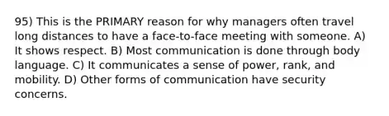 95) This is the PRIMARY reason for why managers often travel long distances to have a face-to-face meeting with someone. A) It shows respect. B) Most communication is done through body language. C) It communicates a sense of power, rank, and mobility. D) Other forms of communication have security concerns.