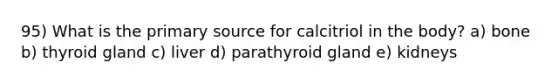 95) What is the primary source for calcitriol in the body? a) bone b) thyroid gland c) liver d) parathyroid gland e) kidneys