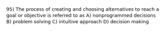 95) The process of creating and choosing alternatives to reach a goal or objective is referred to as A) nonprogrammed decisions B) problem solving C) intuitive approach D) decision making