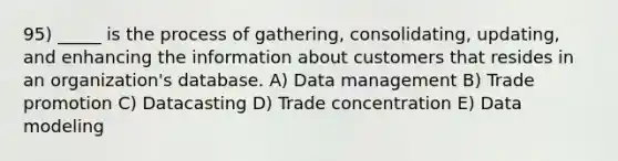 95) _____ is the process of gathering, consolidating, updating, and enhancing the information about customers that resides in an organization's database. A) Data management B) Trade promotion C) Datacasting D) Trade concentration E) Data modeling