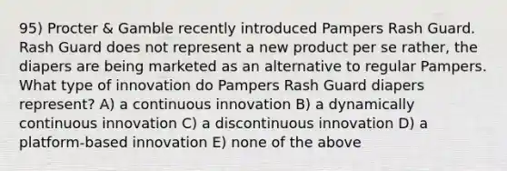 95) Procter & Gamble recently introduced Pampers Rash Guard. Rash Guard does not represent a new product per se rather, the diapers are being marketed as an alternative to regular Pampers. What type of innovation do Pampers Rash Guard diapers represent? A) a continuous innovation B) a dynamically continuous innovation C) a discontinuous innovation D) a platform-based innovation E) none of the above