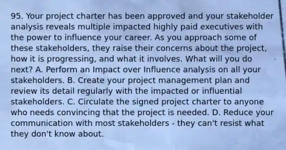 95. Your project charter has been approved and your stakeholder analysis reveals multiple impacted highly paid executives with the power to influence your career. As you approach some of these stakeholders, they raise their concerns about the project, how it is progressing, and what it involves. What will you do next? A. Perform an Impact over Influence analysis on all your stakeholders. B. Create your project management plan and review its detail regularly with the impacted or influential stakeholders. C. Circulate the signed project charter to anyone who needs convincing that the project is needed. D. Reduce your communication with most stakeholders - they can't resist what they don't know about.