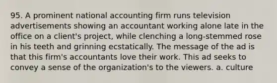 95. A prominent national accounting firm runs television advertisements showing an accountant working alone late in the office on a client's project, while clenching a long-stemmed rose in his teeth and grinning ecstatically. The message of the ad is that this firm's accountants love their work. This ad seeks to convey a sense of the organization's to the viewers. a. culture