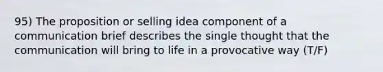 95) The proposition or selling idea component of a communication brief describes the single thought that the communication will bring to life in a provocative way (T/F)