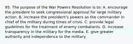 95. The purpose of the War Powers Resolution is to: A. encourage the president to seek congressional approval for large military action. B. increase the president's powers as the commander in chief of the military during times of crisis. C. provide legal guidelines for the treatment of enemy combatants. D. increase transparency in the military for the media. E. give greater authority and independence to the military.