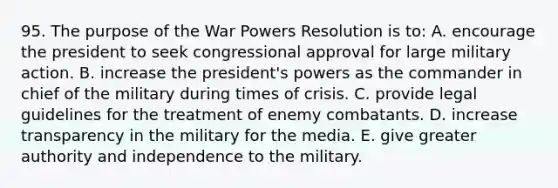 95. The purpose of the War Powers Resolution is to: A. encourage the president to seek congressional approval for large military action. B. increase the president's powers as the commander in chief of the military during times of crisis. C. provide legal guidelines for the treatment of enemy combatants. D. increase transparency in the military for the media. E. give greater authority and independence to the military.