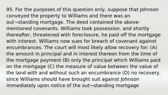 95. For the purposes of this question only, suppose that Johnson conveyed the property to Williams and there was an out¬standing mortgage. The deed contained the above-mentioned covenants. Williams took possession, and shortly thereafter, threatened with foreclosure, he paid off the mortgage with interest. Williams now sues for breach of covenant against encumbrances. The court will most likely allow recovery for: (A) the amount in principal and in interest thereon from the time of the mortgage payment (B) only the principal which Williams paid on the mortgage (C) the measure of value between the value of the land with and without such an encumbrance (D) no recovery, since Williams should have brought suit against Johnson immediately upon notice of the out¬standing mortgage