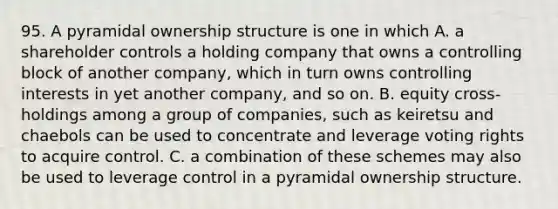 95. A pyramidal ownership structure is one in which A. a shareholder controls a holding company that owns a controlling block of another company, which in turn owns controlling interests in yet another company, and so on. B. equity cross-holdings among a group of companies, such as keiretsu and chaebols can be used to concentrate and leverage voting rights to acquire control. C. a combination of these schemes may also be used to leverage control in a pyramidal ownership structure.