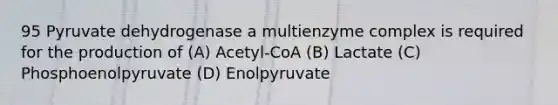 95 Pyruvate dehydrogenase a multienzyme complex is required for the production of (A) Acetyl-CoA (B) Lactate (C) Phosphoenolpyruvate (D) Enolpyruvate