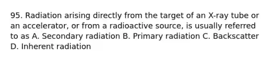 95. Radiation arising directly from the target of an X-ray tube or an accelerator, or from a radioactive source, is usually referred to as A. Secondary radiation B. Primary radiation C. Backscatter D. Inherent radiation