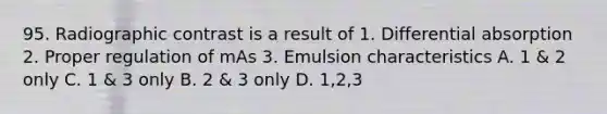 95. Radiographic contrast is a result of 1. Differential absorption 2. Proper regulation of mAs 3. Emulsion characteristics A. 1 & 2 only C. 1 & 3 only B. 2 & 3 only D. 1,2,3