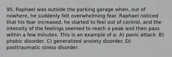 95. Raphael was outside the parking garage when, out of nowhere, he suddenly felt overwhelming fear. Raphael noticed that his fear increased, he started to feel out of control, and the intensity of the feelings seemed to reach a peak and then pass within a few minutes. This is an example of a: A) panic attack. B) phobic disorder. C) generalized anxiety disorder. D) posttraumatic stress disorder.