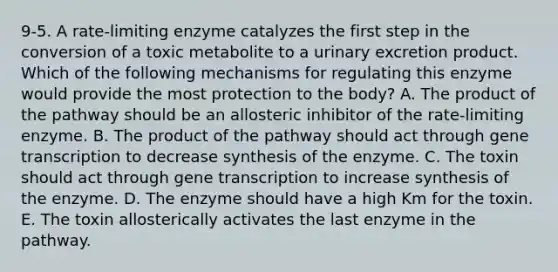 9-5. A rate-limiting enzyme catalyzes the first step in the conversion of a toxic metabolite to a urinary excretion product. Which of the following mechanisms for regulating this enzyme would provide the most protection to the body? A. The product of the pathway should be an allosteric inhibitor of the rate-limiting enzyme. B. The product of the pathway should act through gene transcription to decrease synthesis of the enzyme. C. The toxin should act through gene transcription to increase synthesis of the enzyme. D. The enzyme should have a high Km for the toxin. E. The toxin allosterically activates the last enzyme in the pathway.