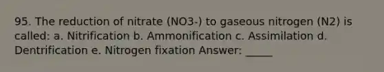 95. The reduction of nitrate (NO3-) to gaseous nitrogen (N2) is called: a. Nitrification b. Ammonification c. Assimilation d. Dentrification e. Nitrogen fixation Answer: _____