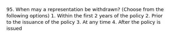 95. When may a representation be withdrawn? (Choose from the following options) 1. Within the first 2 years of the policy 2. Prior to the issuance of the policy 3. At any time 4. After the policy is issued