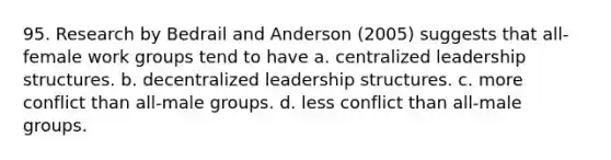 95. Research by Bedrail and Anderson (2005) suggests that all-female work groups tend to have a. centralized leadership structures. b. decentralized leadership structures. c. more conflict than all-male groups. d. less conflict than all-male groups.