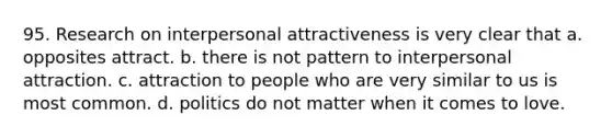 95. Research on interpersonal attractiveness is very clear that a. opposites attract. b. there is not pattern to interpersonal attraction. c. attraction to people who are very similar to us is most common. d. politics do not matter when it comes to love.