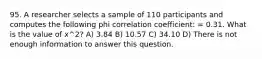 95. A researcher selects a sample of 110 participants and computes the following phi correlation coefficient: = 0.31. What is the value of x^2? A) 3.84 B) 10.57 C) 34.10 D) There is not enough information to answer this question.