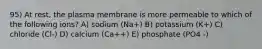 95) At rest, the plasma membrane is more permeable to which of the following ions? A) sodium (Na+) B) potassium (K+) C) chloride (Cl-) D) calcium (Ca++) E) phosphate (PO4 -)