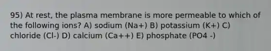 95) At rest, the plasma membrane is more permeable to which of the following ions? A) sodium (Na+) B) potassium (K+) C) chloride (Cl-) D) calcium (Ca++) E) phosphate (PO4 -)