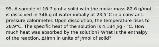 95. A sample of 16.7 g of a solid with the molar mass 82.6 g/mol is dissolved in 346 g of water initially at 23.5°C in a constant-pressure calorimeter. Upon dissolution, the temperature rises to 28.9°C. The specific heat of the solution is 4.184 J/g · °C. How much heat was absorbed by the solution? What is the enthalpy of the reaction, ΔHrxn in units of J/mol of solid?