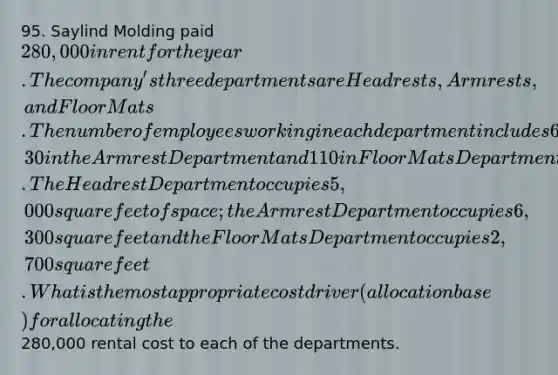 95. Saylind Molding paid 280,000 in rent for the year. The company's three departments are Headrests, Armrests, and Floor Mats. The number of employees working in each department includes 60 in the Headrest Department, 30 in the Armrest Department and 110 in Floor Mats Department. The Headrest Department occupies 5,000 square feet of space; the Armrest Department occupies 6,300 square feet and the Floor Mats Department occupies 2,700 square feet. What is the most appropriate cost driver (allocation base) for allocating the280,000 rental cost to each of the departments.